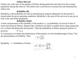 13
Failure Rate (Z)
Failure rate is the ratio of the number of failures during particular unit interval to the average
population during that interval. This failure rate is also known as hazard rate and instantaneous
failure rate.
Reliability (R)
Reliability is the probability of a device performing its purpose adequately for the period in
tenaed under the given operating conditions .Reliability is the ratio of the survivors at any given
time to the total initial population.
Reliability Model
A basic measurement of the reliability of the product i.e., its probability of survival is that of
mean time between failures. Suppose that n products are taken at random from a large group and
let nt of them fail during the time period t. Then the probability of failure during the period t is
given by P =nt /n
It is necessary to evaluate the performance of the product over the intended length of time T for
the determination of reliability. Then
Reliability = 1- Probability of Failure
 