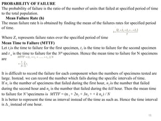 15
PROBABILITY OF FAILURE
The probability of failure is the ratio of the number of units that failed at specified period of time
to the total population.
Mean Failure Rate (h)
The mean failure rate h is obtained by finding the mean of the failures rates for specified period
of time.
Where Z7 represents failure rates over the specified period of time
Mean Time to Failure (MTTF)
Let t1is the time to failure for the first specimen, t2 is the time to failure for the second specimen
and t n is the time to failure for the Nth
specimen. Hence the mean time to failure for N specimens
are
It is difficult to record the failure for each component when the numbers of specimens tested are
large. Instead. we can record the number which fails during the specific intervals of time.
If n1 is the number of specimens that failed during the first hour, n2 is the number that failed
during the second hour and nk is the number that failed during the kill hour. Then the mean time
to failure for N 'specimens is MTTF = (n l + 2n2 + 3n3 + + k nk ) / N
It is better to represent the time as interval instead of the time as such as. Hence the time interval
is ∆ t instead of one hour.
 