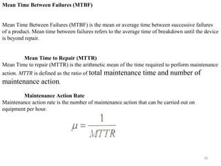 16
Mean Time Between Failures (MTBF)
Mean Time Between Failures (MTBF) is the mean or average time between successive failures
of a product. Mean time between failures refers to the average time of breakdown until the device
is beyond repair.
Mean Time to Repair (MTTR)
Mean Time to repair (MTTR) is the arithmetic mean of the time required to perform maintenance
action. MTTR is defined as the ratio of total maintenance time and number of
maintenance action.
Maintenance Action Rate
Maintenance action rate is the number of maintenance action that can be carried out on
equipment per hour.
 
