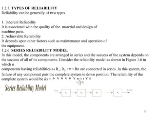 17
1.2.5. TYPES OF RELIABILITY
Reliability can be generally of two types
1. Inherent Reliability
It is associated with the quality of the. material and design of
machine parts.
2. Achievable Reliability
It depends upon other factors such as maintenance and operation of
the equipment.
1.2.6. SERIES RELIABILITY MODEL
In this model, the components are arranged in series and the success of the system depends on
the success of all of its components. Consider the reliability model as shown in Figure 1.6 in
which n
components having reliabilities as R1, R2, •••.• Rn are connected in series .In this system, the
failure of any component puts the complete system in down position. The reliability of the
complete system would be Rs = R1 X R2 X R3 X ••.•.• X R n
.
 