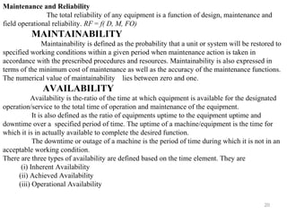 20
Maintenance and Reliability
The total reliability of any equipment is a function of design, maintenance and
field operational reliability. RF = f( D, M, FO)
MAINTAINABILITY
Maintainability is defined as the probability that a unit or system will be restored to
specified working conditions within a given period when maintenance action is taken in
accordance with the prescribed procedures and resources. Maintainability is also expressed in
terms of the minimum cost of maintenance as well as the accuracy of the maintenance functions.
The numerical value of maintainability lies between zero and one.
AVAILABILITY
Availability is the-ratio of the time at which equipment is available for the designated
operation/service to the total time of operation and maintenance of the equipment.
It is also defined as the ratio of equipments uptime to the equipment uptime and
downtime over a specified period of time. The uptime of a machine/equipment is the time for
which it is in actually available to complete the desired function.
The downtime or outage of a machine is the period of time during which it is not in an
acceptable working condition.
There are three types of availability are defined based on the time element. They are
(i) Inherent Availability
(ii) Achieved Availability
(iii) Operational Availability
 