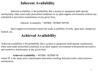 21
Inherent Availability
Inherent availability is the probability that a system or equipment shall operate
satisfactorily when used under prescribed conditions in an ideal support environment without any
scheduled or preventive maintenance at any given time,
Inherent Availability = MTBM / MTBM+MTTR
Ideal support environment means the ready availability of tools, spare pats, manpower,
manual, etc,
Achieved Availability
Achieved availability is the probability that a system or equipment shall operate satisfactorily
when used under prescribed conditions in an ideal support environment with periodic preventive
and corrective maintenance at any given time.
Achieved Availability = MTBM / MTBM+M
where M' is the mean active maintenance downtime resulting from preventive and corrective
maintenance
 