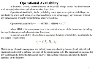 22
Operational Availability
In Industrial system, a certain amount of delay will always caused by time element
such as supply downtime and administrative dowl1time.
Operational Availability is the probability that a system or equipment shall operate
satisfactorily when used under prescribed conditions in an actual supply environment without
any scheduled or preventive maintenance at any given time,
Operational Availability = ------MTBM / MTBM + MDT
where MDT is the mean down time is the statistical mean of the downtimes including
the supply downtime and administrative downtime.
In general availability of a system is a complex function of reliability, maintainability
and supply effectiveness
Maintenance of modern equipment and industry requires a healthy, balanced and rationalized
organization devoted to achieve the goals of the maintenance task. The organization required for
any system can be formed after careful study of the existing conditions and also the future
demands of the industry.
 