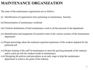 23
MAINTENANCE ORGANIZATION
The tasks of the maintenance organization are as follows:
(i) Identification of organization roles pertaining to maintenance function
(ii) Determination of maintenance workload
(iii) Uniform distribution of total maintenance work to all the personal in the department
(iv) Identification and assignment of essential works to the various sections of the maintenance
department
(v) Proper knowledge about the technical expertise/experience of the workers deputed for the
particular job
(vi) Proper training of the staff of maintenance to meet the growing demands of the industry
and to catch up with the modern trends in maintenance
(vii) Designing the policies and procedures at an early stage to help the maintenance
department to achieve the goals of the industry.
 