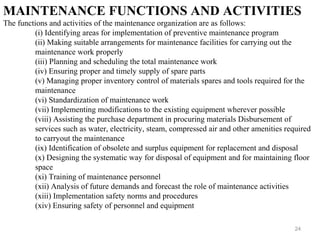 24
MAINTENANCE FUNCTIONS AND ACTIVITIES
The functions and activities of the maintenance organization are as follows:
(i) Identifying areas for implementation of preventive maintenance program
(ii) Making suitable arrangements for maintenance facilities for carrying out the
maintenance work properly
(iii) Planning and scheduling the total maintenance work
(iv) Ensuring proper and timely supply of spare parts
(v) Managing proper inventory control of materials spares and tools required for the
maintenance
(vi) Standardization of maintenance work
(vii) Implementing modifications to the existing equipment wherever possible
(viii) Assisting the purchase department in procuring materials Disbursement of
services such as water, electricity, steam, compressed air and other amenities required
to carryout the maintenance
(ix) Identification of obsolete and surplus equipment for replacement and disposal
(x) Designing the systematic way for disposal of equipment and for maintaining floor
space
(xi) Training of maintenance personnel
(xii) Analysis of future demands and forecast the role of maintenance activities
(xiii) Implementation safety norms and procedures
(xiv) Ensuring safety of personnel and equipment
 