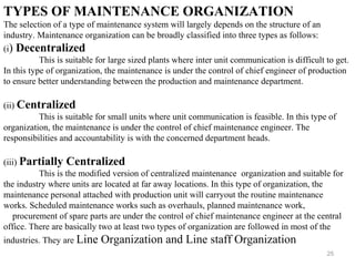 25
TYPES OF MAINTENANCE ORGANIZATION
The selection of a type of maintenance system will largely depends on the structure of an
industry. Maintenance organization can be broadly classified into three types as follows:
(i) Decentralized
This is suitable for large sized plants where inter unit communication is difficult to get.
In this type of organization, the maintenance is under the control of chief engineer of production
to ensure better understanding between the production and maintenance department.
(ii) Centralized
This is suitable for small units where unit communication is feasible. In this type of
organization, the maintenance is under the control of chief maintenance engineer. The
responsibilities and accountability is with the concerned department heads.
(iii) Partially Centralized
This is the modified version of centralized maintenance organization and suitable for
the industry where units are located at far away locations. In this type of organization, the
maintenance personal attached with production unit will carryout the routine maintenance
works. Scheduled maintenance works such as overhauls, planned maintenance work,
procurement of spare parts are under the control of chief maintenance engineer at the central
office. There are basically two at least two types of organization are followed in most of the
industries. They are Line Organization and Line staff Organization
 