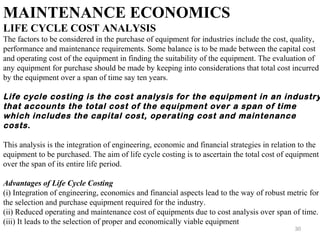 30
MAINTENANCE ECONOMICS
LIFE CYCLE COST ANALYSIS
The factors to be considered in the purchase of equipment for industries include the cost, quality,
performance and maintenance requirements. Some balance is to be made between the capital cost
and operating cost of the equipment in finding the suitability of the equipment. The evaluation of
any equipment for purchase should be made by keeping into considerations that total cost incurred
by the equipment over a span of time say ten years.
Life cycle costing is the cost analysis for the equipment in an industry
that accounts the total cost of the equipment over a span of time
which includes the capital cost, operating cost and maintenance
costs.
This analysis is the integration of engineering, economic and financial strategies in relation to the
equipment to be purchased. The aim of life cycle costing is to ascertain the total cost of equipment
over the span of its entire life period.
Advantages of Life Cycle Costing
(i) Integration of engineering, economics and financial aspects lead to the way of robust metric for
the selection and purchase equipment required for the industry.
(ii) Reduced operating and maintenance cost of equipments due to cost analysis over span of time.
(iii) It leads to the selection of proper and economically viable equipment
 