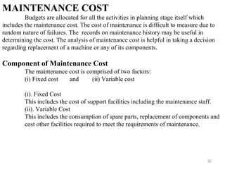 32
MAINTENANCE COST
Budgets are allocated for all the activities in planning stage itself which
includes the maintenance cost. The cost of maintenance is difficult to measure due to
random nature of failures. The records on maintenance history may be useful in
determining the cost. The analysis of maintenance cost is helpful in taking a decision
regarding replacement of a machine or any of its components.
Component of Maintenance Cost
The maintenance cost is comprised of two factors:
(i) Fixed cost and (ii) Variable cost
(i). Fixed Cost
This includes the cost of support facilities including the maintenance staff.
(ii). Variable Cost
This includes the consumption of spare parts, replacement of components and
cost other facilities required to meet the requirements of maintenance.
 