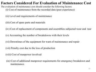 33
Factors Considered For Evaluation of Maintenance Cost
The evaluation of maintenance cost should consider the following factors:
(i) Cost of maintenance from the recorded data (past experience)
(ii) Level and requirements of maintenance
(iii) Cost of spare parts and materials
(iv) Cost of replacement of components and assemblies subjected wear and tear
(v) Accounting the number of breakdowns with their levels
(vi) Downtimes of the equipment for want of maintenance and repair
(vii) Penalty cost due to the loss of production
(viii) Cost of manpower involved
(ix) Cost of additional manpower requirements for emergency breakdown and
maintenance.
 