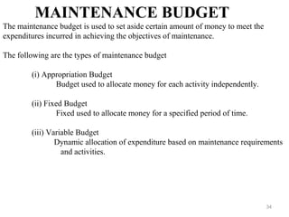 34
MAINTENANCE BUDGET
The maintenance budget is used to set aside certain amount of money to meet the
expenditures incurred in achieving the objectives of maintenance.
The following are the types of maintenance budget
(i) Appropriation Budget
Budget used to allocate money for each activity independently.
(ii) Fixed Budget
Fixed used to allocate money for a specified period of time.
(iii) Variable Budget
Dynamic allocation of expenditure based on maintenance requirements
and activities.
 