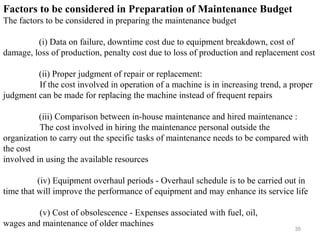 35
Factors to be considered in Preparation of Maintenance Budget
The factors to be considered in preparing the maintenance budget
(i) Data on failure, downtime cost due to equipment breakdown, cost of
damage, loss of production, penalty cost due to loss of production and replacement cost
(ii) Proper judgment of repair or replacement:
If the cost involved in operation of a machine is in increasing trend, a proper
judgment can be made for replacing the machine instead of frequent repairs
(iii) Comparison between in-house maintenance and hired maintenance :
The cost involved in hiring the maintenance personal outside the
organization to carry out the specific tasks of maintenance needs to be compared with
the cost
involved in using the available resources
(iv) Equipment overhaul periods - Overhaul schedule is to be carried out in
time that will improve the performance of equipment and may enhance its service life
(v) Cost of obsolescence - Expenses associated with fuel, oil,
wages and maintenance of older machines
 