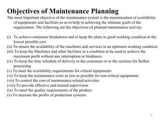 5
Objectives of Maintenance Planning
The most important objective of the maintenance system is the maximization of availability
of equipments and facilities so as to help in achieving the ultimate goals of the
organization. The following are the objectives of planned maintenance activity:
(i) To achieve minimum breakdown and to keep the plant in good working condition at the
lowest possible cost
(ii) To ensure the availability of the machines and services in an optimum working condition
(iii) To keep the Machines and other facilities in a condition to be used to achieve the
maximum profit without any interruption or hindrance
(iv) To keep the time schedule of delivery to the customers or to the sections for further
processing
(v) To meet the availability requirements for critical equipments
(vi) To keep the maintenance costs as low as possible for non critical equipments
(vii) To control the cost of maintenance related activities
(viii) To provide effective and trained supervision
(ix) To meet the quality requirements of the product.
(x) To increase the profits of production systems.
 