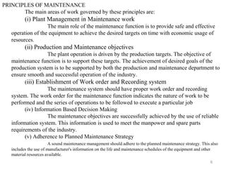 6
PRINCIPLES OF MAINTENANCE
The main areas of work governed by these principles are:
(i) Plant Management in Maintenance work
The main role of the maintenance function is to provide safe and effective
operation of the equipment to achieve the desired targets on time with economic usage of
resources.
(ii) Production and Maintenance objectives
The plant operation is driven by the production targets. The objective of
maintenance function is to support these targets. The achievement of desired goals of the
production system is to be supported by both the production and maintenance department to
ensure smooth and successful operation of the industry.
(iii) Establishment of Work order and Recording system
The maintenance system should have proper work order and recording
system. The work order for the maintenance function indicates the nature of work to be
performed and the series of operations to be followed to execute a particular job
(iv) Information Based Decision Making
The maintenance objectives are successfully achieved by the use of reliable
information system. This information is used to meet the manpower and spare parts
requirements of the industry.
(v) Adherence to Planned Maintenance Strategy
A sound maintenance management should adhere to the planned maintenance strategy. This also
includes the use of manufacturer's information on the life and maintenance schedules of the equipment and other
material resources available.
 