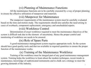 7
(vi) Planning of Maintenance Functions
All the maintenance functions are to be carefully executed by a way of proper planning
to ensure the effective utilization of manpower and materials.
(vii) Manpower for Maintenance
The manpower requirements of the maintenance system must be carefully evaluated
based on the time and motion study. The requirements should also satisfies the need arising in
cases of overhauls, component replacement, emergency and unscheduled repairs.
(viii) Workforce Control
Determination of exact workforce required to meet the maintenance objectives of the
system is difficult task due to the element of uncertainty. Hence the proper control and
monitoring of workforce are needs to be ensured.
(ix) Role of Spare Parts
A good maintenance management system requires appropriate tools. So the system
should have good quality tools and that too available in required quantities to ensure the proper
function of the maintenance works.
(x) Training of the Maintenance Workforce
Training of the workforce must be integral part of any good maintenance management
system. Training helps the workforce to learn about the modem techniques, recent trends in
maintenance, knowledge of sophisticated instruments and to chalk out a strategy to meet the
growing demands of the industry.
 