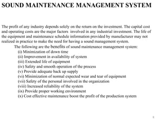 8
SOUND MAINTENANCE MANAGEMENT SYSTEM
The profit of any industry depends solely on the return on the investment. The capital cost
and operating costs are the major factors involved in any industrial investment. The life of
the equipment and maintenance schedule information provided by manufacturer may not
realized in practice to make the need for having a sound management system.
The following are the benefits of sound maintenance management system:
(i) Minimization of down time
(ii) Improvement in availability of system
(iii) Extended life of equipment
(iv) Safety and smooth operation of the process
(v) Provide adequate back up supply
(vi) Minimization of normal expected wear and tear of equipment
(vii) Safety of the personal involved in the organization
(viii) Increased reliability of the system
(ix) Provide proper working environment
(x) Cost effective maintenance boost the profit of the production system
 