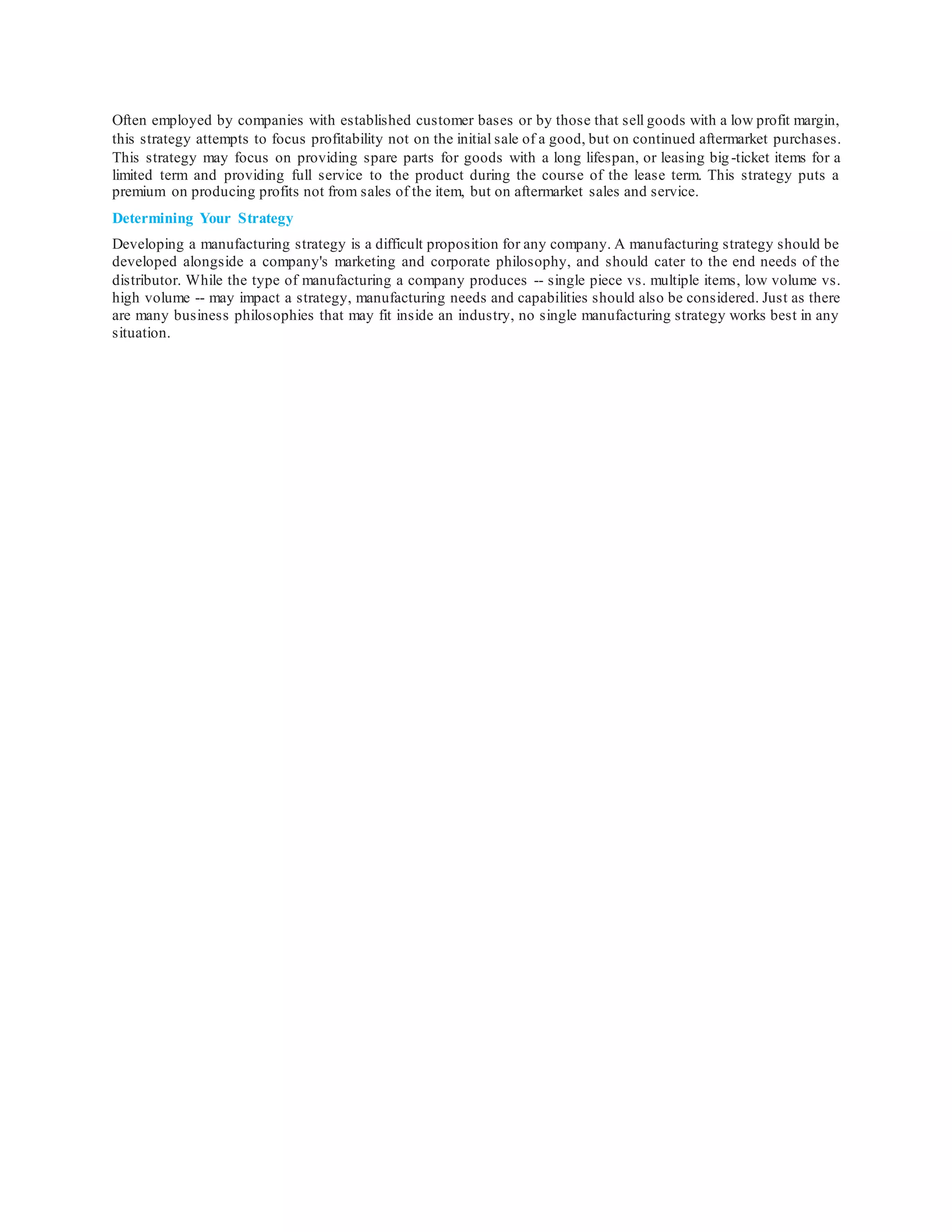 Often employed by companies with established customer bases or by those that sell goods with a low profit margin,
this strategy attempts to focus profitability not on the initial sale of a good, but on continued aftermarket purchases.
This strategy may focus on providing spare parts for goods with a long lifespan, or leasing big -ticket items for a
limited term and providing full service to the product during the course of the lease term. This strategy puts a
premium on producing profits not from sales of the item, but on aftermarket sales and service.
Determining Your Strategy
Developing a manufacturing strategy is a difficult proposition for any company. A manufacturing strategy should be
developed alongside a company's marketing and corporate philosophy, and should cater to the end needs of the
distributor. While the type of manufacturing a company produces -- single piece vs. multiple items, low volume vs.
high volume -- may impact a strategy, manufacturing needs and capabilities should also be considered. Just as there
are many business philosophies that may fit inside an industry, no single manufacturing strategy works best in any
situation.
 