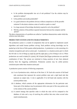 CS6659-ARTIFICIAL INTELLIGENCE VI SEM CSE
 Is the problem decomposable into set of sub problems? Can the solution step be
ignored or undone?
 Is the problem universally predictable?
 Is a good solution to the problem obvious without comparison to all the possible
solutions? Is the desire solution a state of world or a path to a state?
 Is a large amount of knowledge absolutely required to solve the problem?
 Will the solution of the problem required interaction between the computer and the
person?
The above characteristics of a problem are called as 7-problem characteristics under which the
solution must take place.
PRODUCTION SYSTEM AND ITS CHARACTERISTICS
The production system is a model of computation that can be applied to implement search
algorithms and model human problem solving. Such problem solving knowledge can be
packed up in the form of little quanta called productions. A production is a rule consisting of a
situation recognition part and an action part. A production is a situation-action pair in which
the left side is a list of things to watch for and the right side is a list of things to do so. When
productions are used in deductive systems, the situation that trigger productions are specified
combination of facts. The actions are restricted to being assertion of new facts deduced
directly from the triggering combination. Production systems may be called premise
conclusion pairs rather than situation action pair.
A production system consists of following components.
(a)
side constituent that represent the current problem state and a right hand side that
represent an output state. A rule is applicable if its left hand side matches with the
current problem state.
(b) A database, which contains all the appropriate information for the particular task.
Some part of the database may be permanent while some part of this may pertain only
to the solution of the current problem.
(c) A control strategy that specifies order in which the rules will be compared to the
database of rules and a way of resolving the conflicts that arise when several rules
match simultaneously.
PIT-CSE
 