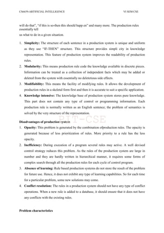 CS6659-ARTIFICIAL INTELLIGENCE VI SEM CSE
will do that”, “if this is so-then this should happ en” and many more. The production rules
essentially tell
us what to do in a given situation.
1. Simplicity: The structure of each sentence in a production system is unique and uniform
as they use “IF-THEN” structure. This structure provides simpli city in knowledge
representation. This feature of production system improves the readability of production
rules.
2. Modularity: This means production rule code the knowledge available in discrete pieces.
Information can be treated as a collection of independent facts which may be added or
deleted from the system with essentially no deletetious side effects.
3. Modifiability: This means the facility of modifying rules. It allows the development of
production rules in a skeletal form first and then it is accurate to suit a specific application.
4. Knowledge intensive: The knowledge base of production system stores pure knowledge.
This part does not contain any type of control or programming information. Each
production rule is normally written as an English sentence; the problem of semantics is
solved by the very structure of the representation.
Disadvantages of production system
1. Opacity: This problem is generated by the combination ofproduction rules. The opacity is
generated because of less prioritization of rules. More priority to a rule has the less
opacity.
2. Inefficiency: During execution of a program several rules may active. A well devised
control strategy reduces this problem. As the rules of the production system are large in
number and they are hardly written in hierarchical manner, it requires some forms of
complex search through all the production rules for each cycle of control program.
3. Absence of learning: Rule based production systems do not store the result of the problem
for future use. Hence, it does not exhibit any type of learning capabilities. So for each time
for a particular problem, some new solutions may come.
4. Conflict resolution: The rules in a production system should not have any type of conflict
operations. When a new rule is added to a database, it should ensure that it does not have
any conflicts with the existing rules.
Problem characteristics
PIT-CSE
 