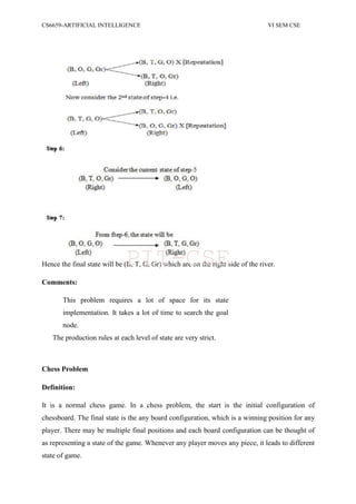 CS6659-ARTIFICIAL INTELLIGENCE VI SEM CSE
Hence the final state will be (B, T, G, Gr) which are on the right side of the river.
Comments:
This problem requires a lot of space for its state
implementation. It takes a lot of time to search the goal
node.
The production rules at each level of state are very strict.
Chess Problem
Definition:
It is a normal chess game. In a chess problem, the start is the initial configuration of
chessboard. The final state is the any board configuration, which is a winning position for any
player. There may be multiple final positions and each board configuration can be thought of
as representing a state of the game. Whenever any player moves any piece, it leads to different
state of game.
PIT-CSE
 