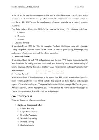 CS6659-ARTIFICIAL INTELLIGENCE VI SEM CSE
In the 1970‟s the most important concept of AI was developed known as Expert System which
exhibits as a set rules the knowledge of an expert. The application area of expert system is
very large. The 1980‟s saw the development of neural networks as a method learning
examples.
Prof. Peter Jackson (University of Edinburgh) classified the history of AI into three periods as:
1. Classical
2. Romantic
3. Modern
1. Classical Period:
It was started from 1950. In 1956, the concept of Artificial Intelligence came into existance.
During this period, the main research work carried out includes game plying, theorem proving
and concept of state space approach for solving a problem.
2. Romantic Period:
It was started from the mid 1960 and continues until the mid 1970. During this period people
were interested in making machine understand, that is usually mean the understanding of
natural language. During this period the knowledge representation technique “semantic net”
was developed.
3. Modern Period:
It was started from 1970 and continues to the present day. This period was developed to solve
more complex problems. This period includes the research on both theories and practical
aspects of Artificial Intelligence. This period includes the birth of concepts like Expert system,
Artificial Neurons, Pattern Recognition etc. The research of the various advanced concepts of
Pattern Recognition and Neural Network are still going on.
COMPONENTS OF AI
There are three types of components in AI
1) Hardware Components of AI
a) Pattern Matching
b) Logic Representation
c) Symbolic Processing
d) Numeric Processing
e) Problem Solving
f) Heuristic Search
PIT-CSE
 