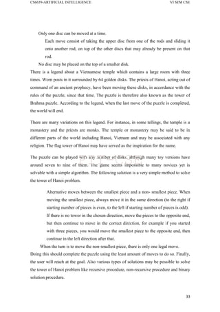 CS6659-ARTIFICIAL INTELLIGENCE VI SEM CSE
33
Only one disc can be moved at a time.
Each move consist of taking the upper disc from one of the rods and sliding it
onto another rod, on top of the other discs that may already be present on that
rod.
No disc may be placed on the top of a smaller disk.
There is a legend about a Vietnamese temple which contains a large room with three
times. Worn posts in it surrounded by 64 golden disks. The priests of Hanoi, acting out of
command of an ancient prophecy, have been moving these disks, in accordance with the
rules of the puzzle, since that time. The puzzle is therefore also known as the tower of
Brahma puzzle. According to the legend, when the last move of the puzzle is completed,
the world will end.
There are many variations on this legend. For instance, in some tellings, the temple is a
monastery and the priests are monks. The temple or monastery may be said to be in
different parts of the world including Hanoi, Vietnam and may be associated with any
religion. The flag tower of Hanoi may have served as the inspiration for the name.
The puzzle can be played with any number of disks, although many toy versions have
around seven to nine of them. The game seems impossible to many novices yet is
solvable with a simple algorithm. The following solution is a very simple method to solve
the tower of Hanoi problem.
Alternative moves between the smallest piece and a non- smallest piece. When
moving the smallest piece, always move it in the same direction (to the right if
starting number of pieces is even, to the left if starting number of pieces is odd).
If there is no tower in the chosen direction, move the pieces to the opposite end,
but then continue to move in the correct direction, for example if you started
with three pieces, you would move the smallest piece to the opposite end, then
continue in the left direction after that.
When the turn is to move the non-smallest piece, there is only one legal move.
Doing this should complete the puzzle using the least amount of moves to do so. Finally,
the user will reach at the goal. Also various types of solutions may be possible to solve
the tower of Hanoi problem like recursive procedure, non-recursive procedure and binary
solution procedure.
PIT-CSE
 