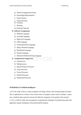 CS6659-ARTIFICIAL INTELLIGENCE VI SEM CSE
g) Natural Language processing
h) Knowledge Representation
i) Expert System
j) Neural Network
k) Learning
l) Planning
m) Semantic Network
2) Software Components
a) Machine Language
b) Assembly language
c) High level Language
d) LISP Language
e) Fourth generation Language
f) Object Oriented Language
g) Distributed Language
h) Natural Language
i) Particular Problem Solving Language
3) Architectural Components
a) Uniprocessor
b) Multiprocessor
c) Special Purpose Processor
d) Array Processor
e) Vector Processor
f) Parallel Processor
g) Distributed Processor
10-Definition of Artificial intelligence
1.AI is the study of how to make computers do things which at the moment people do better.
This is ephemeral as it refers to the current state of computer science and it excludes a major
area ; problems that cannot be solved well either by computers or by people at the moment.
2. AI is a field of study that encompasses computational techniques for performing tasks that
apparently require intelligence when performed by humans.
PIT-CSE
 