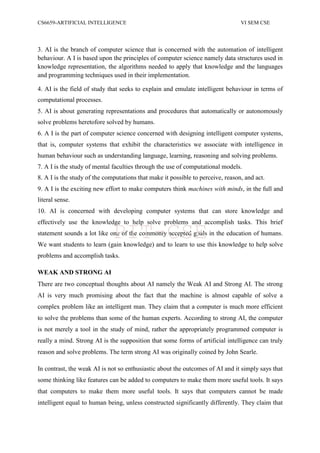 CS6659-ARTIFICIAL INTELLIGENCE VI SEM CSE
3. AI is the branch of computer science that is concerned with the automation of intelligent
behaviour. A I is based upon the principles of computer science namely data structures used in
knowledge representation, the algorithms needed to apply that knowledge and the languages
and programming techniques used in their implementation.
4. AI is the field of study that seeks to explain and emulate intelligent behaviour in terms of
computational processes.
5. AI is about generating representations and procedures that automatically or autonomously
solve problems heretofore solved by humans.
6. A I is the part of computer science concerned with designing intelligent computer systems,
that is, computer systems that exhibit the characteristics we associate with intelligence in
human behaviour such as understanding language, learning, reasoning and solving problems.
7. A I is the study of mental faculties through the use of computational models.
8. A I is the study of the computations that make it possible to perceive, reason, and act.
9. A I is the exciting new effort to make computers think machines with minds, in the full and
literal sense.
10. AI is concerned with developing computer systems that can store knowledge and
effectively use the knowledge to help solve problems and accomplish tasks. This brief
statement sounds a lot like one of the commonly accepted goals in the education of humans.
We want students to learn (gain knowledge) and to learn to use this knowledge to help solve
problems and accomplish tasks.
WEAK AND STRONG AI
There are two conceptual thoughts about AI namely the Weak AI and Strong AI. The strong
AI is very much promising about the fact that the machine is almost capable of solve a
complex problem like an intelligent man. They claim that a computer is much more efficient
to solve the problems than some of the human experts. According to strong AI, the computer
is not merely a tool in the study of mind, rather the appropriately programmed computer is
really a mind. Strong AI is the supposition that some forms of artificial intelligence can truly
reason and solve problems. The term strong AI was originally coined by John Searle.
In contrast, the weak AI is not so enthusiastic about the outcomes of AI and it simply says that
some thinking like features can be added to computers to make them more useful tools. It says
that computers to make them more useful tools. It says that computers cannot be made
intelligent equal to human being, unless constructed significantly differently. They claim that
PIT-CSE
 