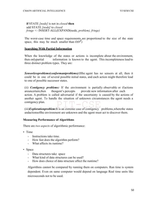 CS6659-ARTIFICIAL INTELLIGENCE VI SEM CSE
50
if STATE [node] is not in closed then
add STATE [node] to closed
fringe <- INSERT-ALL(EXPAND(node, problem), fringe)
The worst-case time and space requirements are proportional to the size of the state
space, this may be much smaller than O(bd)
Searching With Partial Information
When the knowledge of the states or actions is incomplete about the environment,
then onlypartial information is known to the agent. This incompleteness lead to
three distinct problem types. They are:
Sensorlessproblems(conformantproblems):Ifthe agent has no sensors at all, then it
could be in one of several possible initial states, and each action might therefore lead
to one of possible successor states.
(ii) Contigency problems: If the environment is partially observable or ifactions
areuncertain,then theagent‟s percepts provide new information after each
action. A problem is called adversarial if the uncertainty is caused by the actions of
another agent. To handle the situation of unknown circumstances the agent needs a
contigency plan.
(iii)Explorationproblem:It is an extreme case of contigency problems,wherethe states
andactionsofthe environment are unknown and the agent must act to discover them.
Measuring Performance of Algorithms
There are two aspects of algorithmic performance:
• Time
- Instructions take time.
- How fast does the algorithm perform?
- What affects its runtime?
• Space
- Data structures take space
- What kind of data structures can be used?
- How does choice of data structure affect the runtime?
Algorithms cannot be compared by running them on computers. Run time is system
dependent. Even on same computer would depend on language Real time units like
microseconds not to be used.
PIT-CSE
 