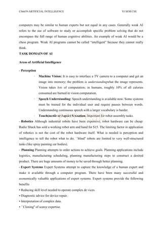 CS6659-ARTIFICIAL INTELLIGENCE VI SEM CSE
computers may be similar to human experts but not equal in any cases. Generally weak AI
refers to the use of software to study or accomplish specific problem solving that do not
encompass the full range of human cognitive abilities. An example of weak AI would be a
chess program. Weak AI programs cannot be called “intelligent” because they cannot really
think.
TASK DOMAIN OF AI
Areas of Artificial Intelligence
- Perception
· Machine Vision: It is easy to interface a TV camera to a computer and get an
image into memory; the problem is understandingwhat the image represents.
Vision takes lots of computation; in humans, roughly 10% of all calories
consumed are burned in vision computation.
· Speech Understanding: Speech understanding is available now. Some systems
must be trained for the individual user and require pauses between words.
Understanding continuous speech with a larger vocabulary is harder.
· Touch(tactile or haptic) Sensation: Important for robot assembly tasks.
- Robotics Although industrial robots have been expensive, robot hardware can be cheap:
Radio Shack has sold a working robot arm and hand for $15. The limiting factor in application
of robotics is not the cost of the robot hardware itself. What is needed is perception and
intelligence to tell the robot what to do; ``blind'' robots are limited to very well-structured
tasks (like spray painting car bodies).
- Planning Planning attempts to order actions to achieve goals. Planning applications include
logistics, manufacturing scheduling, planning manufacturing steps to construct a desired
product. There are huge amounts of money to be saved through better planning.
- Expert Systems Expert Systems attempt to capture the knowledge of a human expert and
make it available through a computer program. There have been many successful and
economically valuable applications of expert systems. Expert systems provide the following
benefits
• Reducing skill level needed to operate complex de vices.
• Diagnostic advice for device repair.
• Interpretation of complex data.
• ``Cloning'' of scarce expertise.
PIT-CSE
 