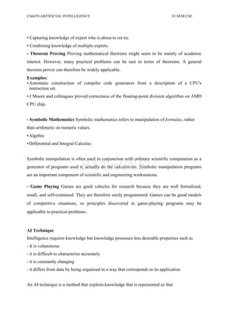CS6659-ARTIFICIAL INTELLIGENCE VI SEM CSE
• Capturing knowledge of expert who is about to ret ire.
• Combining knowledge of multiple experts.
- Theorem Proving Proving mathematical theorems might seem to be mainly of academic
interest. However, many practical problems can be cast in terms of theorems. A general
theorem prover can therefore be widely applicable.
Examples:
•Automatic construction of compiler code generators from a description of a CPU's
instruction set.
• J Moore and colleagues proved correctness of the floating-point division algorithm on AMD
CPU chip.
- Symbolic Mathematics Symbolic mathematics refers to manipulation of formulas, rather
than arithmetic on numeric values.
•Algebra
•Differential and Integral Calculus
Symbolic manipulation is often used in conjunction with ordinary scientific computation as a
generator of programs used to actually do the calculations. Symbolic manipulation programs
are an important component of scientific and engineering workstations.
- Game Playing Games are good vehicles for research because they are well formalized,
small, and self-contained. They are therefore easily programmed. Games can be good models
of competitive situations, so principles discovered in game-playing programs may be
applicable to practical problems.
AI Technique
Intelligence requires knowledge but knowledge possesses less desirable properties such as
- It is voluminous
- it is difficult to characterise accurately
- it is constantly changing
- it differs from data by being organised in a way that corresponds to its application
An AI technique is a method that exploits knowledge that is represented so that
PIT-CSE
 