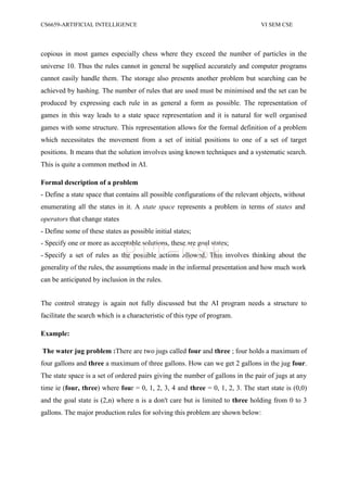 CS6659-ARTIFICIAL INTELLIGENCE VI SEM CSE
copious in most games especially chess where they exceed the number of particles in the
universe 10. Thus the rules cannot in general be supplied accurately and computer programs
cannot easily handle them. The storage also presents another problem but searching can be
achieved by hashing. The number of rules that are used must be minimised and the set can be
produced by expressing each rule in as general a form as possible. The representation of
games in this way leads to a state space representation and it is natural for well organised
games with some structure. This representation allows for the formal definition of a problem
which necessitates the movement from a set of initial positions to one of a set of target
positions. It means that the solution involves using known techniques and a systematic search.
This is quite a common method in AI.
Formal description of a problem
- Define a state space that contains all possible configurations of the relevant objects, without
enumerating all the states in it. A state space represents a problem in terms of states and
operators that change states
- Define some of these states as possible initial states;
- Specify one or more as acceptable solutions, these are goal states;
- Specify a set of rules as the possible actions allowed. This involves thinking about the
generality of the rules, the assumptions made in the informal presentation and how much work
can be anticipated by inclusion in the rules.
The control strategy is again not fully discussed but the AI program needs a structure to
facilitate the search which is a characteristic of this type of program.
Example:
The water jug problem :There are two jugs called four and three ; four holds a maximum of
four gallons and three a maximum of three gallons. How can we get 2 gallons in the jug four.
The state space is a set of ordered pairs giving the number of gallons in the pair of jugs at any
time ie (four, three) where four = 0, 1, 2, 3, 4 and three = 0, 1, 2, 3. The start state is (0,0)
and the goal state is (2,n) where n is a don't care but is limited to three holding from 0 to 3
gallons. The major production rules for solving this problem are shown below:
PIT-CSE
 
