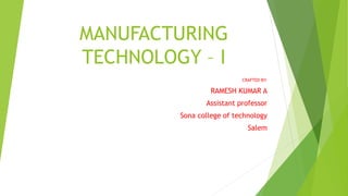 MANUFACTURING
TECHNOLOGY – I
CRAFTED BY:
RAMESH KUMAR A
Assistant professor
Sona college of technology
Salem
 