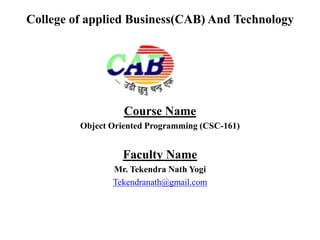 College of applied Business(CAB) And Technology
Course Name
Object Oriented Programming (CSC-161)
Faculty Name
Mr. Tekendra Nath Yogi
Tekendranath@gmail.com
 