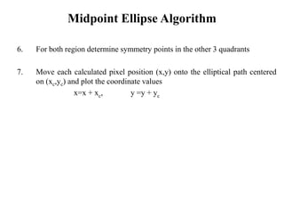 Midpoint Ellipse Algorithm
6. For both region determine symmetry points in the other 3 quadrants
7. Move each calculated pixel position (x,y) onto the elliptical path centered
on (xc,yc) and plot the coordinate values
x=x + xc, y =y + yc
 