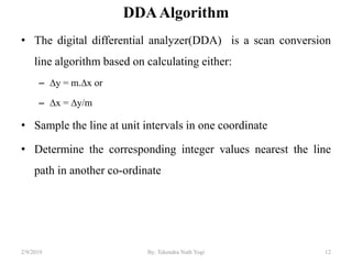 DDAAlgorithm
• The digital differential analyzer(DDA) is a scan conversion
line algorithm based on calculating either:
– ∆y = m.∆x or
– ∆x = ∆y/m
• Sample the line at unit intervals in one coordinate
• Determine the corresponding integer values nearest the line
path in another co-ordinate
12By: Tekendra Nath Yogi2/9/2019
 