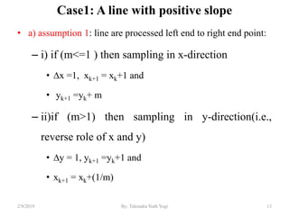 Case1: A line with positive slope
• a) assumption 1: line are processed left end to right end point:
– i) if (m<=1 ) then sampling in x-direction
• ∆x =1, xk+1 = xk+1 and
• yk+1 =yk+ m
– ii)if (m>1) then sampling in y-direction(i.e.,
reverse role of x and y)
• ∆y = 1, yk+1 =yk+1 and
• xk+1 = xk+(1/m)
13By: Tekendra Nath Yogi2/9/2019
 