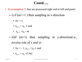 Contd….
• b) assumption 2: line are processed right end to left end point:
– i) if (m<=1 ) then sampling in x-direction
• ∆x =-1,
• xk+1 = xk -1 and
• yk+1 =yk - m
– ii)if (m>1) then sampling in y-direction(i.e.,
reverse role of x and y)
• ∆y = - 1, yk+1 =yk-1 and
• xk+1 = xk -(1/m)
14By: Tekendra Nath Yogi2/9/2019
 