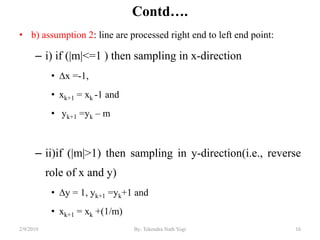 Contd….
• b) assumption 2: line are processed right end to left end point:
– i) if (|m|<=1 ) then sampling in x-direction
• ∆x =-1,
• xk+1 = xk -1 and
• yk+1 =yk – m
– ii)if (|m|>1) then sampling in y-direction(i.e., reverse
role of x and y)
• ∆y = 1, yk+1 =yk+1 and
• xk+1 = xk +(1/m)
16By: Tekendra Nath Yogi2/9/2019
 