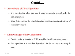 Contd….
• Advantages of DDA algorithm:
– It is the simplest algorithm and it does not require special skills for
implementation.
– It is a faster method for calculating pixel positions than the direct use of
equation y= mx+b.
• Disadvantages of DDA algorithm:
– Floating point arithmetic in DDA algorithm is still time consuming.
– The algorithm is orientation dependent. So the end point accuracy is
poor.
18By: Tekendra Nath Yogi2/9/2019
 