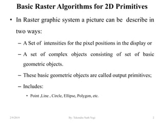 Basic Raster Algorithms for 2D Primitives
• In Raster graphic system a picture can be describe in
two ways:
– A Set of intensities for the pixel positions in the display or
– A set of complex objects consisting of set of basic
geometric objects.
– These basic geometric objects are called output primitives;
– Includes:
• Point ,Line , Circle, Ellipse, Polygon, etc.
2By: Tekendra Nath Yogi2/9/2019
 
