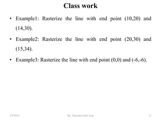 Class work
• Example1: Rasterize the line with end point (10,20) and
(14,30).
• Example2: Rasterize the line with end point (20,30) and
(15,34).
• Example3: Rasterize the line with end point (0,0) and (-6,-6).
21By: Tekendra Nath Yogi2/9/2019
 