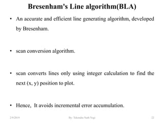 Bresenham's Line algorithm(BLA)
• An accurate and efficient line generating algorithm, developed
by Bresenham.
• scan conversion algorithm.
• scan converts lines only using integer calculation to find the
next (x, y) position to plot.
• Hence, It avoids incremental error accumulation.
22By: Tekendra Nath Yogi2/9/2019
 