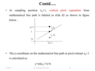 Contd….
• At sampling position xk+1, vertical pixel separation from
mathematical line path is labeled as d1& d2 as shown in figure
below .
• The y-coordinate on the mathematical line path at pixel column xk+1
is calculated as:
y=m(xk+1)+b
26By: Tekendra Nath Yogi2/9/2019
 
