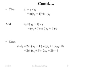 Contd….
• Then d1 = y - yk
= m(xk + 1)+b – yk
And d2 =( yk + 1) - y
= (yk + 1)-m ( xk + 1 )-b
• Now,
d1-d2 = 2m ( xk + 1 ) - ( yk + 1 )-yk+2b
= 2m (xk + 1) - 2yk + 2b – 1
27By: Tekendra Nath Yogi2/9/2019
 