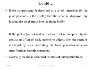 Contd….
• If the picture(scene) is described as a set of intensities for the
pixel positions in the display then the scene is displayed by
loading the pixel arrays into the frame buffer.
• If the picture(scene) is described as a set of complex objects
consisting of set of basic geometric objects then the scene is
displayed by scan converting the basic geometric-structure
specifications into pixel patterns.
• Normally picture is described in terms of output primitives.
3By: Tekendra Nath Yogi2/9/2019
 