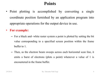 Points
• Point plotting is accomplished by converting a single
coordinate position furnished by an application program into
appropriate operations for the output device in use.
• For example:
– For a black and- white raster system a point is plotted by setting the bit
value corresponding to a specified screen position within the frame
buffer to 1.
– Then, as the electron beam sweeps across each horizontal scan line, it
emits a burst of electrons (plots a point) whenever a value of 1 is
encountered in the frame buffer.
4By: Tekendra Nath Yogi2/9/2019
 