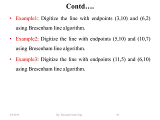 Contd….
• Example1: Digitize the line with endpoints (3,10) and (6,2)
using Bresenham line algorithm.
• Example2: Digitize the line with endpoints (5,10) and (10,7)
using Bresenham line algorithm.
• Example3: Digitize the line with endpoints (11,5) and (6,10)
using Bresenham line algorithm.
45By: Tekendra Nath Yogi2/9/2019
 