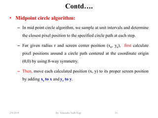 Contd….
• Midpoint circle algorithm:
– In mid point circle algorithm, we sample at unit intervals and determine
the closest pixel position to the specified circle path at each step.
– For given radius r and screen center position (xc, yc), first calculate
pixel positions around a circle path centered at the coordinate origin
(0,0) by using 8-way symmetry.
– Then, move each calculated position (x, y) to its proper screen position
by adding xc to x and yc to y.
51By: Tekendra Nath Yogi2/9/2019
 