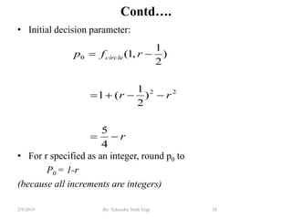 Contd….
• Initial decision parameter:
• For r specified as an integer, round p0 to
P0 = 1-r
(because all increments are integers)
56By: Tekendra Nath Yogi2/9/2019
r
rr
rfp circle



4
5
)
2
1
(1
)
2
1
,1(
22
0
 