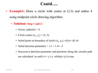 Contd….
• Example1: Draw a circle with center at (2,3) and radius 4
using midpoint circle drawing algorithm.
– Solution: Step 1 and 2:
• Given, radius(r) = 4
• Circle center (xc, yc) = (2, 3)
• Initial point on boundary of circle (x0, y0) =(0,r)= (0, 4)
• Initial decision parameter = 1-r = 1-4= -3
• Successive decision parameter and positions along the circular path
are calculated as until x>= y i.e. while(x<y) is true.
58By: Tekendra Nath Yogi2/9/2019
 